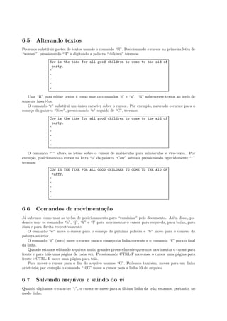 6.5 Alterando textos
Podemos substituir partes de textos usando o comando “R”. Posicionando o cursor na primeira letra de
“women”, pressionando “R” e digitando a palavra “children” teremos:
Now is the time for all good children to come to the aid of
party.
~
~
~
~
~
Usar “R” para editar textos ´e como usar os comandos “i” e “a”. “R” sobrescreve textos ao inv´es de
somente inser´ı-los.
O comando “r” substitui um ´unico caracter sobre o cursor. Por exemplo, movendo o cursor para o
come¸co da palavra “Now”, pressionando “r” seguido de “C”, teremos:
Cow is the time for all good children to come to the aid of
party.
~
~
~
~
~
O comando “~” altera as letras sobre o cursor de mai´usculas para min´usculas e vice-versa. Por
exemplo, posicionando o cursor na letra “o” da palavra “Cow” acima e pressionando repetidamente “~”
teremos:
COW IS THE TIME FOR ALL GOOD CHILDREN TO COME TO THE AID OF
PARTY.
~
~
~
~
~
6.6 Comandos de movimenta¸c˜ao
J´a sabemos como usar as teclas de posicionamento para “caminhar” pelo documento. Al´em disso, po-
demos usar os comandos “h”, “j”, “k” e “l” para movimentar o cursor para esquerda, para baixo, para
cima e para direita respectivamente.
O comando “w” move o cursor para o come¸co da pr´oxima palavra e “b” move para o come¸co da
palavra anterior.
O comando “0” (zero) move o cursor para o come¸co da linha corrente e o comando “$” para o ﬁnal
da linha.
Quando estamos editando arquivos muito grandes provavelmente queremos movimentar o cursor para
frente e para tr´as uma p´agina de cada vez. Pressionando CTRL-F movemos o cursor uma p´agina para
frente e CTRL-B move uma p´agina para tr´as.
Para mover o cursor para o ﬁm do arquivo usamos “G”. Podemos tamb´em, mover para um linha
arbitr´aria; por exemplo o comando “10G” move o cursor para a linha 10 do arquivo.
6.7 Salvando arquivos e saindo do vi
Quando digitamos o caracter “:”, o cursor se move para a ´ultima linha da tela; estamos, portanto, no
modo linha.
 
