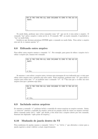 COW IS THE TIME FOR ALL GOOD CHILDREN TO COME TO THE AID OF
PARTY.
~
~
~
~
:_
No modo linha, podemos usar certos comandos como “q!” que sai do vi sem salvar o arquivo. O
comando “wq” salva o arquivo e ent˜ao sai do vi. O comando “ZZ”, no modo comando, ´e equivalente a
“wq” no modo linha.
Lembre-se que devemos pressionar ENTER ap´os o comando no modo linha. Para salvar o arquivo
sem sair do vi, usamos apenas “w”.
6.8 Editando outro arquivo
Para editar outro arquivo usamos o comando “:e”. Por exemplo, para parar de editar o arquivo test e
editar o arquivo foo, usamos este comando.
COW IS THE TIME FOR ALL GOOD CHILDREN TO COME TO THE AID OF
PARTY.
~
~
~
~
:e foo_
Se usarmos :e sem salvar o arquivo antes, teremos uma mensagem de erro indicando que o vi n˜ao quer
editar outro arquivo sem o primeiro seja salvo antes. Neste momento, podemos usar “:w” para salvar o
arquivo para ent˜ao usar “:e” ou podemos usar o comando “:e!”. O ”!”faz com que o vi edite um novo
arquivo sem que o primeiro seja salvo.
COW IS THE TIME FOR ALL GOOD CHILDREN TO COME TO THE AID OF
PARTY.
~
~
~
~
:e! foo_
6.9 Incluindo outros arquivos
Se usarmos o comando “:r” podemos incluir o conte´udo de outros arquivos no arquivo corrente. Assim,
“:r carta.txt” inserir´a o conte´udo do arquivo carta.txt na posi¸c˜ao atual do cursor no arquivo corrente.
Outro comando muito ´util ´e “:split” que divide a tela atual com o arquivo aberto por este comando.
Fazemos isso digitando “:split ¡nome do arquivo¿”.
6.10 Mudando de janela dentro do VI
Para mudarmos de janelas usamos o comando “ctrl-w ↑” ou “ctrl-w ↓” que alterar˜ao o cursor para a
janela superior a atual e inferior a atual, respectivamente.
 