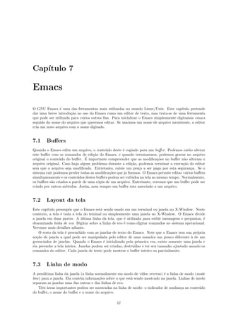 Cap´ıtulo 7
Emacs
O GNU Emacs ´e uma das ferramentas mais utilizadas no mundo Linux/Unix. Este cap´ıtulo pretende
dar uma breve introdu¸c˜ao ao uso do Emacs como um editor de texto, mas trata-se de uma ferramenta
que pode ser utilizada para v´arios outros ﬁns. Para inicializar o Emacs simplesmente digitamos emacs
seguido do nome do arquivo que queremos editar. Se usarmos um nome de arquivo inexistente, o editor
cria um novo arquivo com o nome digitado.
7.1 Buﬀers
Quando o Emacs edita um arquivo, o conte´udo deste ´e copiado para um buﬀer. Podemos ent˜ao alterar
este buﬀer com os comandos de edi¸c˜ao do Emacs, e quando terminarmos, podemos gravar no arquivo
original o conte´udo do buﬀer. ´E importante compreender que as modiﬁca¸c˜oes no buﬀer n˜ao alteram o
arquivo original. Caso haja algum problema durante a edi¸c˜ao, podemos terminar a execu¸c˜ao do editor
sem que o arquivo seja modiﬁcado. Entretanto, existe um pre¸co a ser pago por esta seguran¸ca. Se o
sistema cair podemos perder todas as modiﬁca¸c˜oes que j´a ﬁzemos. O Emacs permite editar v´arios buﬀers
simultaneamente e os conte´udos destes buﬀers podem ser exibidos na tela ao mesmo tempo. Normalmente,
os buﬀers s˜ao criados a partir de uma c´opia de um arquivo. Entretanto, veremos que um buﬀer pode ser
criado por outros m´etodos. Assim, nem sempre um buﬀer esta associado a um arquivo.
7.2 Layout da tela
Este cap´ıtulo pressup˜oe que o Emacs est´a sendo usado em um terminal ou janela no X-Window. Neste
contexto, a tela ´e toda a tela do teminal ou simplesmente uma janela no X-Window. O Emacs divide
a janela em duas partes. A ´ultima linha da tela, que ´e utilizada para exibir mensagens e perguntas, ´e
denominada linha de eco. Digitar sobre a linha de eco ´e como digitar comandos no sistema operacional.
Veremos mais detalhes adiante.
O resto da tela ´e preenchido com as janelas de texto do Emacs. Note que o Emacs tem sua pr´opria
no¸c˜ao de janela a qual pode ser manipulada pelo editor de uma maneira um pouco diferente `a de um
gerenciador de janelas. Quando o Emacs ´e inicializado pela primeira vez, existe somente uma janela e
ela preenche a tela inteira. Janelas podem ser criadas, destru´ıdas e ter seu tamanho ajustado usando os
comandos do editor. Cada janela de texto pode mostrar o buﬀer inteiro ou parcialmente.
7.3 Linha de modo
A pen´ultima linha da janela (a linha normalmente em modo de v´ıdeo reverso) ´e a linha de modo (mode
line) para a janela. Ela cont´em informa¸c˜oes sobre o que est´a sendo mostrado na janela. Linhas de modo
separam as janelas uma das outras e das linhas de eco.
Trˆes ´areas importantes podem ser mostradas na linha de modo: o indicador de mudan¸ca no conte´udo
do buﬀer, o nome do buﬀer e o nome do arquivo.
57
 