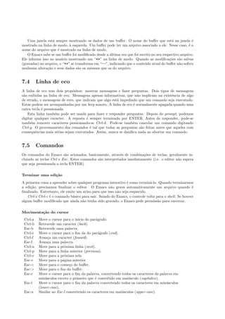 Uma janela est´a sempre mostrando os dados de um buﬀer. O nome do buﬀer que est´a na janela ´e
mostrado na linha de modo, `a esquerda. Um buﬀer pode ter um arquivo associado a ele. Nesse caso, ´e o
nome do arquivo que ´e mostrado na linha de modo.
O Emacs sabe se um buﬀer foi modiﬁcado desde a ´ultima vez que foi escrito no seu respectivo arquivo.
Ele informa isso ao usu´ario mostrando um “**” na linha de modo. Quando as modiﬁca¸c˜oes s˜ao salvas
(gravadas) no arquivo, o “**” se transforma em “--”, indicando que o conte´udo atual do buﬀer n˜ao sofreu
nenhuma altera¸c˜ao e seus dados s˜ao os mesmos que os do arquivo.
7.4 Linha de eco
A linha de eco tem dois prop´ositos: mostrar mensagens e fazer perguntas. Dois tipos de mensagens
s˜ao exibidas na linha de eco. Mensagens apenas informativas, que n˜ao implicam na existˆencia de algo
de errado, e mensagens de erro, que indicam que algo est´a impedindo que um comando seja executado.
Estas podem ser acompanhadas por um beep sonoro. A linha de eco ´e normalmente apagada quando uma
outra tecla ´e pressionada.
Esta linha tamb´em pode ser usada para fazer e responder perguntas. Depois do prompt, podemos
digitar qualquer caracter. A reposta ´e sempre terminada por ENTER. Antes de responder, pode-se
tamb´em remover caracteres pessionando-se Ctrl-d. Pode-se tamb´em cancelar um comando digitando
Ctrl-g. O processamento dos comandos ´e tal que todas as perguntas s˜ao feitas antes que aqueles com
consequˆencias mais s´erias sejam executados. Assim, nunca se daniﬁca nada ao abortar um comando.
7.5 Comandos
Os comandos do Emacs s˜ao acionados, basicamente, atrav´es de combina¸c˜oes de teclas, geralmente in-
cluindo as teclas Ctrl e Esc. Estes comandos s˜ao interpretados imediatamente (i.e. o editor n˜ao espera
que seja pressionada a tecla ENTER).
Terminar uma edi¸c˜ao
A primeira coisa a aprender sobre qualquer programa interativo ´e como termin´a-lo. Quando terminarmos
a edi¸c˜ao, precisamos ﬁnalizar o editor. O Emacs n˜ao grava automaticamente um arquivo quando ´e
ﬁnalizado. Entretanto, ele emite um aviso para que isso n˜ao seja esquecido.
Ctrl-x Ctrl-c ´e o comando b´asico para sair. Saindo do Emacs, o controle volta para o shell. Se houver
algum buﬀer modiﬁcado que ainda n˜ao tenha sido gravado, o Emacs pede permiss˜ao para encerrar.
Movimenta¸c˜ao do cursor
Ctrl-a Move o cursor para o in´ıcio do par´agrafo.
Ctrl-b Retrocede um caracter (back).
Esc-b Retrocede uma palavra.
Ctrl-e Move o cursor para o ﬁm da do par´agrafo (end).
Ctrl-f Avan¸ca um caracter (foward).
Esc-f Avan¸ca uma palavra.
Ctrl-n Move para a pr´oxima linha (next).
Ctrl-p Move para a linha anterior (previous).
Ctrl-v Move para a pr´oxima tela.
Esc-v Move para a p´agina anterior.
Esc-< Move para o come¸co do buﬀer.
Esc-> Move para o ﬁm do buﬀer.
Esc-c Move o cursor para o ﬁm da palavra, convertendo todos os caracteres da palavra em
min´usculos exceto o primeiro que ´e convertido em mai´usculo (capitalize).
Esc-l Move o cursor para o ﬁm da palavra convertendo todos os caracteres em min´usculos
(lower-case).
Esc-u Similar ao Esc-l convertendo os caracteres em mai´usculos (upper-case).
 