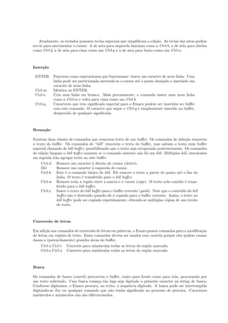 Atualmente, os teclados possuem teclas especiais que simpliﬁcam a edi¸c˜ao. As teclas das setas podem
servir para movimentar o cursor. A de seta para esquerda funciona como o Ctrl-b, a de seta para direita
como Ctrl-f, a de seta para cima como um Ctrl-p e a de seta para baixo como um Ctrl-n.
Inser¸c˜ao
ENTER Funciona como esperar´ıamos que funcionasse: insere um caracter de nova linha. Uma
linha pode ser particionada movendo-se o cursor at´e o ponto desejado e inserindo um
caracter de nova linha.
Ctrl-m Idˆentico ao ENTER.
Ctrl-o Cria uma linha em branco. Mais precisamente, o comando insere uma nova linha
como o Ctrl-m e volta para cima como um Ctrl-b.
Ctrl-q Caracteres que tem signiﬁcado especial para o Emacs podem ser inseridos no buﬀer
com este comando. O caracter que segue o Ctrl-q ´e simplesmente inserido no buﬀer,
desprovido de qualquer signiﬁcado.
Remo¸c˜ao
Existem duas classes de comandos que removem texto de um buﬀer. Os comandos de dele¸c˜ao removem
o texto do buﬀer. Os comandos de “kill” removem o texto do buﬀer, mas salvam o texto num buﬀer
especial chamado de kill buﬀer, possibilitando que o texto seja recuperado posteriormente. Os comandos
de edi¸c˜ao limpam o kill buﬀer somente se o comando anterior n˜ao foi um kill. M´ultiplos kill, executados
em seguida ir˜ao agregar texto ao este buﬀer.
Ctrl-d Remove um caracter `a direita do cursor (delete).
Del Remove um caracter `a esquerda do cursor.
Ctrl-k Este ´e o comando b´asico de kill. Ele remove o texto a partir do ponto at´e o ﬁm da
linha. O texto ´e transferido para o kill buﬀer.
Ctrl-w Remove toda a regi˜ao entre a marca e o cursor (wipe). O texto nela contido ´e trans-
ferido para o kill buﬀer.
Ctrl-y Insere o texto do kill buﬀer para o buﬀer corrente (yank). Note que o conte´udo do kill
buﬀer n˜ao ´e destru´ıdo quando ele ´e copiado para o buﬀer corrente. Assim, o texto no
kill buﬀer pode ser copiado repetidamente, obtendo-se m´ultiplas c´opias de um trecho
do texto.
Convers˜ao de letras
Em adi¸c˜ao aos comandos de convers˜ao de letras em palavras, o Emacs possui comandos para a modiﬁca¸c˜ao
de letras em regi˜oes de texto. Esses comandos devem ser usados com cautela porque eles podem causar
danos a (potencilamente) grandes ´areas do buﬀer.
Ctrl-x Ctrl-l Converte para min´usculas todas as letras da regi˜ao marcada.
Ctrl-s Ctrl-u Converte para mai´usculas todas as letras da regi˜ao marcada.
Busca
Os comandos de busca (search) percorrem o buﬀer, tanto para frente como para tr´as, procurando por
um texto solicitado. Uma busca come¸ca t˜ao logo seja digitado o primeiro caracter na string de busca.
Conforme digitamos, o Emacs procura, no texto, a sequˆencia digitada. A busca pode ser interrompida
digitando-se Esc ou qualquer comando que n˜ao tenha signiﬁcado no processo de procura. Caracteres
mai´usculos e min´usculos n˜ao s˜ao diferenciandos.
 