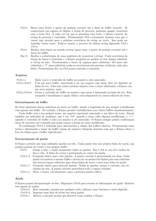 Ctrl-s Busca para frente a partir da posi¸c˜ao corrente at´e o ﬁnal do buﬀer (search). Se
cometermos um engano ao digitar a string de procura, podemos apagar caracteres
com a tecla Del. A cada vez em que se pressiona esta tecla, o ´ultimo caracter da
string de procura ´e cancelado. Pressionando Ctrl-s novamente fazemos com que o
cursor seja movido para a pr´oxima ocorrˆencia da string no texto. Isso pode ser
repetido v´arias vezes. Pode-se repetir a procura da ´ultima string digitando Ctrl-s
Ctrl-s.
Ctrl-r Realiza uma busca no sentido reverso (para tr´as), a partir da posi¸c˜ao corrente at´e o
in´ıcio do buﬀer.
Esc-% Realiza a substitui¸c˜ao de uma seq¨uˆencia de caracteres (string). Cada ocorrˆencia da
string de busca ´e mostrada e o Emacs pergunta ao usu´ario se este deseja substituir
a string ou n˜ao. Pressionamos a barra de espa¸cos para substituir, Del para n˜ao
substituir e “!” para substituir todas as ocorrˆencias sem precisar conﬁrmar cada uma
delas. Pressionamos Esc ou Ctrl-g para cancelar o comando.
Arquivos
Ctrl-x s Salva (save) o conte´udo do buﬀer no arquivo a este associado.
Ctrl-x Ctrl-f Cria um novo buﬀer, associando a ele um arquivo cujo nome deve ser digitado na
linha de eco. Caso n˜ao exista nenhum arquivo com o nome informado, o Emacs cria
um novo arquivo, vazio.
Ctrl-x Ctrl-w Grava o conte´udo do buﬀer no arquivo cujo nome ´e informado na linha de eco. Este
comando ´e semelhante `a op¸c˜ao Salvar como dispon´ıvel em outros editores de texto.
Gerenciamento de buﬀer
Os ´ıtens anteriores fazem referˆencia ao texto no buﬀer, dando a impress˜ao de que sempre trabalhamos
com apenas um buﬀer. Na verdade, o Emacs permite trabalharmos com v´arios buﬀers simultaneamente.
Cada buﬀer tem o seu pr´oprio nome, um arquivo (opcional) associado, e um bloco de texto. Possui
tamb´em um indicador de mudan¸ca, que ´e um “**” quando o texto sofre alguma modiﬁca¸c˜ao, e “--”
quando o conte´udo do buﬀer ´e salvo no arquivo a ele associado. O Emacs sempre pedir´a conﬁrma¸c˜ao
antes de executar um comando que possa causar a perda do texto modiﬁcado.
O combina¸c˜ao Ctrl-b ´e utilizada para alternarmos a edi¸c˜ao dos buﬀers abertos. Pressionando estas
teclas e informando o nome do buﬀer (nome do arquivo) desejado, fazemos com que o Emacs altere o
foco da edi¸c˜ao para o buﬀer especiﬁcado.
Gerenciamento de janela
O Emacs permite que haja m´ultiplas janelas na tela. Cada janela tem sua pr´opria linha de modo, sua
pr´opria posi¸c˜ao de cursor e seu pr´oprio buﬀer.
Ctrl-l Limpa a tela, e exp˜oe novamente todas as janelas. Isso ´e ´util se um erro encher de
lixo a tela. A linha do cursor ´e posicionada no centro da janela.
Ctrl-x 2 Comando b´asico para criar janelas. A janela corrente ´e particionada em duas. Cada
janela ir´a mostrar o mesmo buﬀer e dever´a ter ao menos trˆes linhas pois caso contr´ario
n˜ao haver´a espa¸co suﬁciente para duas linhas de texto e uma nova linha de modo.
Ctrl-x 1 Comando b´asico para destruir janelas. Todas as janelas, menos a corrente, s˜ao ex-
clu´ıdas da tela. A janela corrente preencher´a todo o espa¸co restante.
Ctrl-x o Move o cursor, circularmente, para o pr´oxima janela (other).
Ajuda
O Emacs possui documenta¸c˜ao on-line. Digitamos Ctrl-h para acessar as informa¸c˜oes de ajuda. Existem
trˆes op¸c˜oes de ajuda:
Ctrl-h k Este comando, seguido por qualquer tecla, informa como funciona a tecla digitada.
Ctrl-h b Imprime uma lista de teclas em outra janela.
Ctrl-h t Mostra o tutorial on-line que descreve como utilizar o Emacs.
 