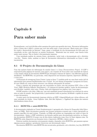 Cap´ıtulo 8
Para saber mais
Eventualmente, vocˆe ter´a d´uvidas sobre assuntos dos quais esta apostila n˜ao trata. Encontrar informa¸c˜oes
sobre o Linux n˜ao ´e dif´ıcil, a menos que vocˆe n˜ao saiba onde e como procurar. Basta notar que o Linux
foi criado e desenvolvido na Internet. Logo, quase a totalidade de sua documenta¸c˜ao foi feita para ser
consultada on-line, pela Internet ou mesmo localmente. Mantendo isso em mente, suas buscas ter˜ao
muito mais sucesso. N˜ao se limite `a documenta¸c˜ao impressa.
Uma instala¸c˜ao padr˜ao do sistema Linux, geralmente, inclui toda a documenta¸c˜ao sob o diret´orio
/usr/doc. Vamos, ent˜ao, analisar os tipos de documentos informativos relacionados ao Linux e onde
encontr´a-los.
8.1 O Projeto de Documenta¸c˜ao do Linux
Uma das maiores fontes de informa¸c˜ao do mundo Linux ´e o Linux Documentation Project. O LDP ´e
respons´avel pelas p´aginas de manuais (man pages), um conjunto de livros sobre uma variedade de t´opicos
e uma ampla cole¸c˜ao de documentos HOWTO que abrangem centenas de t´opicos, com diferentes graus de
detalhismo. Os HOWTOs, em particular, est˜ao dispon´ıveis nos formatos impresso, hipertexto (HTML),
e texto puro.
A hierarquia de newsgroup Linux Usenet (comp.os.linux.*) tamb´em pode ser uma fonte muito ´util de
informa¸c˜oes para pessoas familiarizadas com o Usenet. Se vocˆe deseja acompanhar o progresso do Linux,
dˆe uma olhada em comp.os.linux.announce nas ´ultimas informa¸c˜oes da semana.
Como a maioria dos programas que s˜ao executados no Linux vˆem dos projetos GNU (Gnu is Not
Unix), BSD (Berkeley Software Distribution), e X (sistema de interface gr´aﬁca), muito da documenta¸c˜ao
est´a dividida, tamb´em, entre estes. Por´em, tudo est´a dispon´ıvel em p´aginas man (man pages).
O LDP mant´em o site http://tldp.org/, que est´a espelhado (possui reprodu¸c˜oes) em centenas de outros
sites ao redor do mundo. Isso proporciona, a praticamente todas as pessoas, facilidade e rapidez de acesso
a esses documentos.
A maior parte da documenta¸c˜ao impressa relativa ao LDP ´e disponibilizada por v´arias editoras, sob
uma variedade de titulos. Linux Software Labs, Red Hat Software, e Yggdrasil s˜ao alguns dos maiores
distribuidores destes livros.
8.1.1 HOWTOs e mini-HOWTOs
A documenta¸c˜ao originada na Usenet freq¨uentemente ´e agrupada sob a forma de Frequently Asked Ques-
tions, os FAQs. Estes documentos possuem um formato pergunta-e-reposta que ´e muito apropriado ao
assunto espec´ıﬁco do qual tratam. Contudo, os FAQs n˜ao podem ser empregados em todos os tipos de
documenta¸c˜ao. Assim, o LDP estabeleceu um formato padr˜ao para documenta¸c˜ao narrativa, os chama-
dos documentos HOWTO. O nome vem do fato destes explicarem como (how to) fazer alguma coisa. Os
HOWTOs est˜ao dispon´ıveis nos formatos texto e hipertexto (HTML), dentre outros.
Existem tamb´em documentos extremamente simples, chamados mini-HOWTOs, que possuem apenas
algumas poucas p´aginas e geralmente descrevem um determinado t´opico.
Documentos HOWTO e mini-HOWTOs s˜ao encontrados, geralmente, sob o diret´orio /usr/doc/HOWTO.
61
 