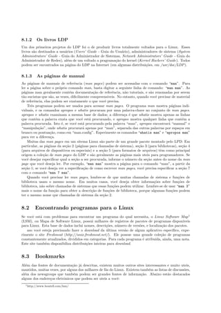 8.1.2 Os livros LDP
Um dos primeiros projetos do LDP foi o de produzir livros totalmente voltados para o Linux. Esses
livros s˜ao destinados a usu´arios (Users’ Guide - Guia do Usu´ario), administradores de sistema (System
Administrators’ Guide - Guia do Administrador de Sistemas, Network Administrators’ Guide - Guia do
Administrador de Redes), al´em de um voltado a pragrama¸c˜ao do kernel (Kernel Hackers’ Guide). Todos
podem ser encontrados na p´agina do LDP na Internet (em algumas distribui¸c˜oes, em /usr/doc/LDP).
8.1.3 As p´aginas de manual
As p´aginas de manuais de referˆencia (man pages) podem ser acessadas com o comando “man”. Para
ler a p´agina sobre o pr´oprio comando man, basta digitar a seguinte linha de comando: “man man”. As
p´aginas man geralmente cont´em documenta¸c˜ao de referˆencia, n˜ao tutoriais, e s˜ao renomadas por serem
t˜ao sucintas que s˜ao, as vezes, diﬁcilmente compreensiveis. No entanto, quando vocˆe precisar de material
de referˆencia, elas podem ser exatamente o que vocˆe precisa.
Trˆes programas podem ser usados para acessar man pages. O programa man mostra p´aginas indi-
viduais, e os comandos apropos e whatis procuram por uma palavra-chave no conjunto de man pages.
apropos e whatis examinam a mesma base de dados; a diferen¸ca ´e que whatis mostra apenas as linhas
que contˆem a palavra exata que vocˆe est´a procurando, e apropos mostra qualquer linha que cont´em a
palavra procurada. Isto ´e, se vocˆe est´a procurando pela palavra “man”, apropos encontrar´a “manual” e
“manipula¸c˜ao”, onde whatis procurar´a apenas por “man”, separada das outras palavras por espa¸cos em
branco ou pontua¸c˜ao, como em “man.conﬁg”. Esperimente os comandos “whatis man” e “apropos man”
para ver a diferen¸ca.
Muitas das man pages em um sitema Linux s˜ao parte de um grande pacote montado pelo LPD. Em
particular, as p´aginas da se¸c˜ao 2 (p´aginas para chamadas de sistema), se¸c˜ao 3 (para bibliotecas), se¸c˜ao 4
(para arquivos de dispositivos ou especiais) e a se¸c˜ao 5 (para formatos de arquivos) tˆem como principal
origem a cole¸c˜ao de man pages do LDP e s˜ao geralmente as p´aginas mais uteis para programadores. Se
vocˆe desejar especiﬁcar qual a se¸c˜ao a ser procurada, informe o n´umero da se¸c˜ao antes do nome da man
page que vocˆe deseja ler. Por exemplo, “man man” mostra a p´agina para o comando “man”, a partir da
se¸c˜ao 1; se vocˆe deseja ver a especiﬁca¸c˜ao de como escrever man pages, vocˆe precisa especiﬁcar a se¸c˜ao 7
com o comando “man 7 man”.
Quando vocˆe precisar ler man pages, lembre-se de que muitas chamadas de sistema e fun¸c˜oes de
biblioteca usam o mesmo nome. Em muitos casos, vocˆe deseja obter informa¸c˜oes sobre fun¸c˜oes de
biblioteca, n˜ao sobre chamadas de sistemas que essas fun¸c˜oes podem utilizar. Lembre-se de usar “man 3”
mais o nome da fun¸c˜ao para obter a descri¸c˜ao de fun¸c˜oes de biblioteca, porque algumas fun¸c˜oes podem
ter o mesmo nome que chamadas de sistema da se¸c˜ao 2.
8.2 Encontrando programas para o Linux
Se vocˆe est´a com problemas para encontrar um programa do qual necessita, o Linux Software Map1
(LSM), ou Mapa de Software Linux, possui milhares de registros de pacotes de programas dispon´ıveis
para Linux. Esta base de dados inclui nomes, descri¸c˜oes, n´umero de vers˜oes, e localiza¸c˜ao dos pacotes.
aso vocˆe esteja precisando fazer o download da ´ultima vers˜ao de algum aplicativo espec´ıﬁco, expe-
rimente o site Freshmeat (http://unix.freshmeat.net/). Ele possue uma grande cole¸c˜ao de programas
constantemente atualizados, divididos em categorias. Para cada programa ´e atribu´ıda, ainda, uma nota.
Este site tamb´em disponibiliza distribui¸c˜oes inteiras para download.
8.3 Bookmarks
Al´em das fontes de documenta¸c˜ao j´a descritas, existem muitos outros sites interessantes e muito uteis,
mantidos, muitas vezes, por alguns dos milhares de f˜as do Linux. Existem tamb´em as listas de discuss˜oes,
al´em dos newsgroups que tamb´em podem ser grandes fontes de informa¸c˜ao. Abaixo est˜ao destacados
alguns dos endere¸cos eletrˆonicos que podem ser uteis a vocˆe:
1http://www.boutell.com/lsm/
 