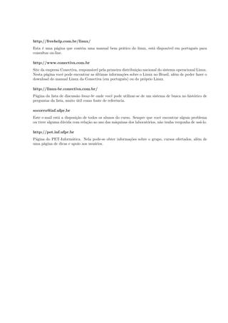 http://freehelp.com.br/linux/
Esta ´e uma p´agina que cont´em uma manual bem pr´atico do linux, est´a dispon´ıvel em portuguˆes para
consultas on-line.
http://www.conectiva.com.br
Site da empresa Conectiva, respons´avel pela primeira distribui¸c˜ao nacional do sistema operacional Linux.
Nesta p´agina vocˆe pode encontrar as ´ultimas informa¸c˜oes sobre o Linux no Brasil, al´em de poder fazer o
download do manual Linux da Conectiva (em portuguˆes) ou do pr´oprio Linux.
http://linux-br.conectiva.com.br/
P´agina da lista de discuss˜ao linux-br onde vocˆe pode utilizar-se de um sistema de busca no hist´orico de
perguntas da lista, muito ´util como fonte de referˆencia.
socorro@inf.ufpr.br
Este e-mail est´a a disposi¸c˜ao de todos os alunos do curso. Sempre que vocˆe encontrar algum problema
ou tiver alguma d´uvida com rela¸c˜ao ao uso das m´aquinas dos laborat´orios, n˜ao tenha vergonha de us´a-lo.
http://pet.inf.ufpr.br
P´agina do PET-Inform´atica. Nela pode-se obter informa¸c˜oes sobre o grupo, cursos ofertados, al´em de
uma p´agina de dicas e apoio aos usu´arios.
 