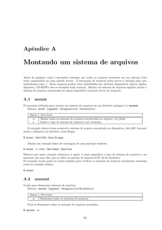 Apˆendice A
Montando um sistema de arquivos
Antes de qualquer coisa ´e necess´ario entender que todos os arquivos acess´ıveis em um sistema Unix
est˜ao organizados em uma grande ´arvore. A hierarquia de arquivos nesta ´arvore ´e iniciada pelo raiz,
simbolizado como /. Estes arquivos podem estar distribu´ıdos por diversos dispositivos (discos r´ıgidos,
disquetes, CD-ROM’s s˜ao os exemplos mais comuns). Montar um sistema de arquivos signiﬁca incluir o
sistema de arquivos encontrado em algum dispositivo `a grande ´arvore de arquivos.
A.1 mount
O comando utilizado para montar um sistema de arquivos em um diret´orio qualquer ´e o mount.
Sintaxe: mount [op¸c~oes] <dispositivo> <diret´orio>
Op¸c˜ao Descri¸c˜ao
-a Monta todos os sistemas de arquivos encontrados no arquivo /etc/fstab.
-t Indica o tipo de sistema de arquivos a ser montado.
O exemplo abaixo torna acess´ıvel o sistema de arquivo encontrado no dispositivo /dev/fd0 (normal-
mente o disquete) no diret´orio /mnt/ﬂoppy.
$ mount /dev/fd0 /mnt/floppy
Abaixo um exemplo t´ıpico de montagem de uma parti¸c˜ao windows.
$ mount -t vfat /dev/hda1 /mnt/win
Observe que neste exemplo utilizou-se a op¸c˜ao -t para especiﬁcar o tipo de sistema de arquivos a ser
montado (no caso vfat, que se refere ao sistema de arquivos FAT 32 do windows).
O comando mount pode ser usado tamb´em para veriﬁcar os sistemas de arquivos atualmente montados
como no exemplo abaixo:
$ mount
A.2 umount
Usado para desmontar sistemas de arquivos.
Sintaxe: umount [op¸c~oes] <dispositivo/diret´orio>
Op¸c˜ao Descri¸c˜ao
-a Desmonta todos os sistemas de arquivos.
Para se desmontar todos os sistemas de arquivos montados:
$ umount -a
65
 