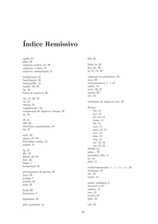 ´Indice Remissivo
ajuda, 61
alias, 30
arquivos ocultos, 18, 28
arquivos, cria¸c˜ao, 17
arquivos, manipula¸c˜ao, 9
background, 42
bash logout, 34
bash proﬁle, 34
bashrc, 30, 34
bg, 42
busca de arquivos, 46
cat, 17, 20, 34
cd, 12
chmod, 21
compacta¸c˜ao, 43
compara¸c˜ao de arquivos, strings, 39
cp, 18
df, 45
diﬀ, 39
diret´orios, manipula¸c˜ao, 10
du, 45
echo, 30
emacs, 57, 58
Entradas e sa´ıdas, 34
export, 31
fg, 42
ﬁle, 19
ﬁltros, 36, 39
ﬁnd, 46
ﬁnger, 7
foreground, 42
gerenciadores de janelas, 67
grep, 39
groups, 7
gunzip, 43
gzip, 43
head, 20
hostname, 7
impress˜ao, 40
jobs, processos, 41
kill, 42
links, ln, 23
lpq, lpr, 40
ls, 11, 18, 20
m´ascaras de permissoes, 23
man, 39
metacaracteres, *, ?, 27
mkdir, 13
more, 20, 37
mount, 65
mv, 19
ordena¸c˜ao de arquivos, sort, 36
Pastas:
bin, 14
dev, 14
etc, 14, 15
home, 14
lib, 14
mnt, 14
proc, 15, 17
raiz, 14
sbin, 15
tmp, 15
usr, 15, 16
var, 15, 16
PATH, 31
pipes, , 37
processos, jobs, 41
ps, 42
pwd, 11
redirecionamentos, <, >, <<, >>, 36
renomear, 19
rm, 19
rmdir, 14
senha, mudan¸ca, 8
Servidor x, 67
sintaxe, 11
sort, 35
source, 34
split, 45
tail, 20
69
 