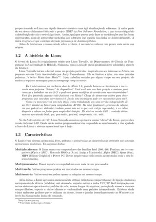 proporcionando ao Linux um r´apido desenvolvimento e uma ´agil atualiza¸c˜ao de softwares. A maior parte
do seu desenvolvimento ´e feita sob o projeto GNU2
da Free Software Foundation, o que torna obrigat´orio
a distribui¸c˜ao de todo o seu c´odigo fonte. Assim, qualquer pessoa pode fazer as modiﬁca¸c˜oes que lhe forem
convenientes, al´em de acrescentar melhorias aos softwares que seguem essa linha de desenvolvimento. A
´unica exigˆencia ´e que o c´odigo alterado permane¸ca de dom´ınio p´ublico.
Antes de iniciarmos o nosso estudo sobre o Linux, ´e necess´ario conhecer um pouco mais sobre sua
origem.
1.2 A hist´oria do Linux
O kernel do Linux foi originalmente escrito por Linus Torvalds, do Departamento de Ciˆencia da Com-
puta¸c˜ao da Universidade de Helsinki, Finlˆandia, com a ajuda de v´arios programadores volunt´arios atrav´es
da Internet.
Linus Torvalds iniciou o kernel como um projeto particular, inspirado em seu interesse no Minix, um
pequeno sistema Unix desenvolvido por Andy Tannenbaum. Ele se limitou a criar, em suas pr´oprias
palavras, “a better Minix than Minix”3
. Ap´os trabalhar sozinho por algum tempo em seu projeto, ele
enviou a seguinte mensagem para o newsgroup comp.os.minix:
Vocˆe est´a ansioso por melhores dias do Minix 1.1, quando homens ser˜ao homens e escre-
ver˜ao seus pr´oprios “drivers” de dispositivo? Vocˆe est´a sem um bom projeto e ansioso para
come¸car a trabalhar em um S.O. o qual vocˆe possa modiﬁcar de acordo com suas necessidades?
Vocˆe ﬁca frustrado quando tudo funciona em Minix? Chega de atravessar noites para obter
programas que executam corretamente? Ent˜ao esta mensagem pode ser exatamente para vocˆe.
Como eu mencionei h´a um mˆes atr´as, estou trabalhando em uma vers˜ao independente de
um S.O. similar ao Minix para computadores AT386. Ele est´a, ﬁnalmente, pr´oximo do est´agio
em que poder´a ser utilizado (embora possa n˜ao ser o que vocˆe esteja esperando), e eu estou
disposto a colocar os fontes para ampla distribui¸c˜ao. Ele est´a na vers˜ao 0.02... contudo obtive
sucesso executando bash, gcc, gnu-make, gnu-sed, compress˜ao, etc. nele.
No dia 5 de outubro de 1991 Linus Torvalds anunciou a primeira vers˜ao “oﬁcial” do Linux, que recebeu
vers˜ao do kernel 0.02. Desde ent˜ao muitos programadores tˆem respondido ao seu chamado, e tˆem ajudado
a fazer do Linux o sistema operacional que ´e hoje.
1.3 Caracter´ısticas
O Linux ´e um sistema operacional livre, gratuito e possui todas as caracter´ısticas presentes nos sistemas
operacionais modernos. Eis algumas destas:
Multiplataforma: O Linux opera em computadores das fam´ılias Intel (386, 486, Pentium, etc) e com-
pat´ıveis (Cyrix e AMD), Motorola M680xx (Atari, Amiga e Macintosh), Alpha (DEC), Sparc (Sun),
MIPS (Silicon Graphics) e Power PC. Novas arquiteturas est˜ao sendo incorporadas com o seu de-
senvolvimento.
Multiprocessado: Possui suporte a computadores com mais de um processador.
Multitarefa: V´arios programas podem ser executados ao mesmo tempo.
Multiusu´ario: V´arios usu´arios podem operar a m´aquina ao mesmo tempo.
Al´em destas, o Linux apresenta ainda mem´oria virtual, bibliotecas compartilhadas (de liga¸c˜ao dinˆamica),
carregamento de drivers (m´odulos) sob demanda, suporte nativo a redes TCP/IP, f´acil integra¸c˜ao com
outros sistemas operacionais e padr˜oes de rede, nomes longos de arquivos, prote¸c˜ao de acesso a recursos
compartilhados, suporte a v´arios idiomas e conformidade com padr˜oes internacionais. Existem ainda
v´arios ambientes gr´aﬁcos que se utilizam do mouse, ´ıcones e janelas (semelhantemente ao Windows) ao
inv´es das famigeradas linhas de comando.
2http://www.gnu.org
3“Um Minix melhor que o Minix.”
 