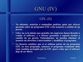 Introducción 10 de 31
GNU (IV)GNU (IV)
• No obstante, usuarios o compañías podrían optar por ofrecer
garantía sobre un programa GNU a los usuarios a cambio de un
precio.
• Libre no es lo mismo que gratuito, las empresas tienen derecho a
vender el software, y a ofrecer garantías o soporte técnico a
cambio de un precio. Naturalmente, no pueden eliminar al
usuario sus derechos a intercambiar y modificar el programa.
• La licencia establece que si se utilizan partes de un programa
GPL en otro programa, entonces el programa resultante debe
estar también protegido por la GPL (para evitar que el software
deje de ser libre).
GPL (II)GPL (II)
 