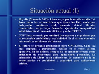 Introducción 13 de 31
Situación actual (I)Situación actual (I)
• Hoy día (Marzo de 2003), Linux va ya por la versión estable 2.4.
Posee todas las características que tienen los Unix modernos,
incluyendo: multitarea real, memoria virtual, librerías
compartidas, carga bajo demanda, ejecutables compartidos,
administración de memoria eficiente, y redes TCP/IP.
• GNU/Linux es usado por multitud de empresas y organismos por
su reconocida estabilidad y escalabilidad. Es el sistema operativo
más usado en servidores de Internet.
• El futuro se presenta prometedor para GNU/Linux. Cada vez
más empresas y particulares confían en él como sistema
operativo. En los últimos tiempos ha ido ganando terreno como
ordenador de sobremesa para aplicaciones personales. La
orientación de Linux hacia aplicaciones de escritorio no le ha
hecho perder su estabilidad y capacidad para aplicaciones
críticas.
 