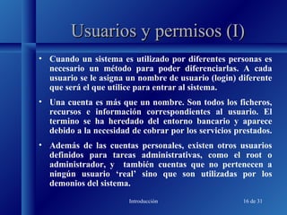 Introducción 16 de 31
Usuarios y permisos (I)Usuarios y permisos (I)
• Cuando un sistema es utilizado por diferentes personas es
necesario un método para poder diferenciarlas. A cada
usuario se le asigna un nombre de usuario (login) diferente
que será el que utilice para entrar al sistema.
• Una cuenta es más que un nombre. Son todos los ficheros,
recursos e información correspondientes al usuario. El
termino se ha heredado del entorno bancario y aparece
debido a la necesidad de cobrar por los servicios prestados.
• Además de las cuentas personales, existen otros usuarios
definidos para tareas administrativas, como el root o
administrador, y también cuentas que no pertenecen a
ningún usuario ‘real’ sino que son utilizadas por los
demonios del sistema.
 