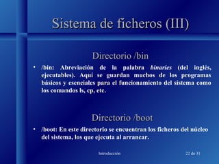 Introducción 22 de 31
Sistema de ficheros (III)Sistema de ficheros (III)
• /bin: Abreviación de la palabra binaries (del inglés,
ejecutables). Aquí se guardan muchos de los programas
básicos y esenciales para el funcionamiento del sistema como
los comandos ls, cp, etc.
Directorio /binDirectorio /bin
Directorio /bootDirectorio /boot
• /boot: En este directorio se encuentran los ficheros del núcleo
del sistema, los que ejecuta al arrancar.
 