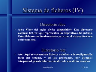 Introducción 23 de 31
Sistema de ficheros (IV)Sistema de ficheros (IV)
• /dev: Viene del ingles device (dispositivo). Este directorio
contiene ficheros que representan los dispositivos del sistema.
Estos ficheros son fundamentales para que el sistema funcione
correctamente.
Directorio /devDirectorio /dev
Directorio /etcDirectorio /etc
• /etc: Aquí se encuentran ficheros relativos a la configuración
local del sistema, y de los programas, por ejemplo:
/etc/passwd guarda información de cada uno de los usuarios
 