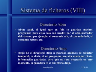 Introducción 27 de 31
Sistema de ficheros (VIII)Sistema de ficheros (VIII)
• /sbin: Aquí, al igual que en /bin se guardan muchos
programas pero estos solo son usados por el administrador
del sistema, por ejemplo: el comando exit, el comando halt, el
comando reboot, etc.
Directorio /sbinDirectorio /sbin
Directorio /tmpDirectorio /tmp
• /tmp: En el directorio /tmp se guardan archivos de carácter
temporal, es decir, si un programa necesita mantener cierta
información guardada, pero que no será necesaria en otro
momento, la guardara en el directorio /tmp.
 