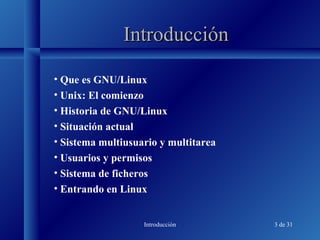 Introducción 3 de 31
IntroducciónIntroducción
• Que es GNU/Linux
• Unix: El comienzo
• Historia de GNU/Linux
• Situación actual
• Sistema multiusuario y multitarea
• Usuarios y permisos
• Sistema de ficheros
• Entrando en Linux
 
