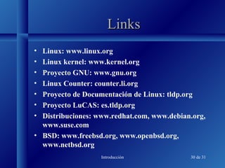 Introducción 30 de 31
LinksLinks
• Linux: www.linux.org
• Linux kernel: www.kernel.org
• Proyecto GNU: www.gnu.org
• Linux Counter: counter.li.org
• Proyecto de Documentación de Linux: tldp.org
• Proyecto LuCAS: es.tldp.org
• Distribuciones: www.redhat.com, www.debian.org,
www.suse.com
• BSD: www.freebsd.org, www.openbsd.org,
www.netbsd.org
 