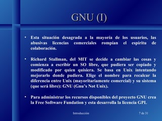 Introducción 7 de 31
GNU (I)GNU (I)
• Esta situación desagrada a la mayoría de los usuarios, las
abusivas licencias comerciales rompían el espíritu de
colaboración.
• Richard Stallman, del MIT se decide a cambiar las cosas y
comienza a escribir un SO libre, que pudiera ser copiado y
modificado por quien quisiera. Se basa en Unix intentando
mejorarlo donde pudiera. Elige el nombre para recalcar la
diferencia entre Unix (mayoritariamente comercial) y su sistema
(que será libre): GNU (Gnu’s Not Unix).
• Para administrar los recursos disponibles del proyecto GNU crea
la Free Software Fundation y esta desarrolla la licencia GPL
 