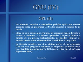 Introducción 10 de 31
GNU (IV)
• No obstante, usuarios o compañías podrían optar por ofrecer
garantía sobre un programa GNU a los usuarios a cambio de un
precio.
• Libre no es lo mismo que gratuito, las empresas tienen derecho a
vender el software, y a ofrecer garantías o soporte técnico a
cambio de un precio. Naturalmente, no pueden eliminar al
usuario sus derechos a intercambiar y modificar el programa.
• La licencia establece que si se utilizan partes de un programa
GPL en otro programa, entonces el programa resultante debe
estar también protegido por la GPL (para evitar que el software
deje de ser libre).
GPL (II)
 