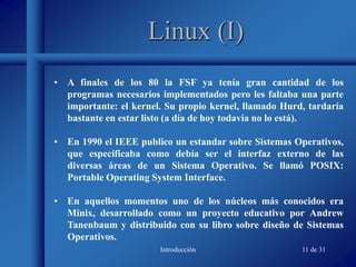 Introducción 11 de 31
Linux (I)
• A finales de los 80 la FSF ya tenía gran cantidad de los
programas necesarios implementados pero les faltaba una parte
importante: el kernel. Su propio kernel, llamado Hurd, tardaría
bastante en estar listo (a día de hoy todavía no lo está).
• En 1990 el IEEE publico un estandar sobre Sistemas Operativos,
que especificaba como debía ser el interfaz externo de las
diversas áreas de un Sistema Operativo. Se llamó POSIX:
Portable Operating System Interface.
• En aquellos momentos uno de los núcleos más conocidos era
Minix, desarrollado como un proyecto educativo por Andrew
Tanenbaum y distribuido con su libro sobre diseño de Sistemas
Operativos.
 