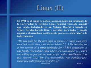 Introducción 12 de 31
Linux (II)
• En 1991 en el grupo de noticias comp.os.minix, un estudiante de
la Universidad de Helsinki, Linus Benedict Torvalds, anunció
que estaba trabajando en un Sistema Operativo basado en
Minix. Decidió hacerlo libre y accesible para todos y pronto
empezó a desarrollarse rápidamente gracias a colaboradores de
todo el mundo.
“Do you pine for the nice days of minix-1.1, when men were
men and wrote their own device drivers? [...] I'm working on
a free version of a minix-lookalike for AT-386 computers. It
has finally reached the stage where it's even usable, [...] and I
am willing to put out the sources for wider distribution. It is
just version 0.02, but I've successfully run bash/gcc/gnu-
make/gnu-sed/compress etc under it.“
 