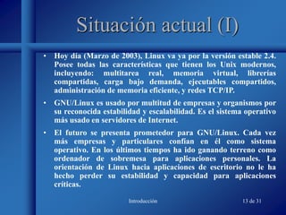 Introducción 13 de 31
Situación actual (I)
• Hoy día (Marzo de 2003), Linux va ya por la versión estable 2.4.
Posee todas las características que tienen los Unix modernos,
incluyendo: multitarea real, memoria virtual, librerías
compartidas, carga bajo demanda, ejecutables compartidos,
administración de memoria eficiente, y redes TCP/IP.
• GNU/Linux es usado por multitud de empresas y organismos por
su reconocida estabilidad y escalabilidad. Es el sistema operativo
más usado en servidores de Internet.
• El futuro se presenta prometedor para GNU/Linux. Cada vez
más empresas y particulares confían en él como sistema
operativo. En los últimos tiempos ha ido ganando terreno como
ordenador de sobremesa para aplicaciones personales. La
orientación de Linux hacia aplicaciones de escritorio no le ha
hecho perder su estabilidad y capacidad para aplicaciones
críticas.
 