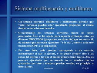 Introducción 15 de 31
Sistema multiusuario y multitarea
• Un sistema operativo multitarea y multiusuario permite que
varias personas puedan estar ejecutando programas al mismo
tiempo en un mismo ordenador.
• Generalmente, los sistemas corrientes tienen un único
procesador. Éste se las apaña para repartir el tiempo entre los
diversos PROCESOS (programas en ejecución) que corren en él,
de manera que parezcan ejecutarse "a la vez", como si cada uno
tuviera una CPU a su disposición.
• Por otro lado, cada proceso corresponde a un usuario,
normalmente el que lo ejecuta, y no puede acceder sino a las
zonas del sistema a las que el propio usuario tiene acceso. Así, los
procesos ejecutados por un usuario no se mezclan con los
ejecutados por otro y tampoco pueden acceder, en principio, a
datos ajenos.
 