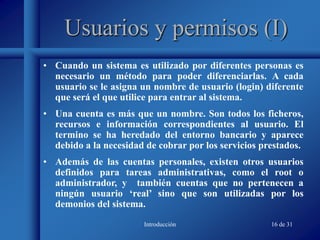 Introducción 16 de 31
Usuarios y permisos (I)
• Cuando un sistema es utilizado por diferentes personas es
necesario un método para poder diferenciarlas. A cada
usuario se le asigna un nombre de usuario (login) diferente
que será el que utilice para entrar al sistema.
• Una cuenta es más que un nombre. Son todos los ficheros,
recursos e información correspondientes al usuario. El
termino se ha heredado del entorno bancario y aparece
debido a la necesidad de cobrar por los servicios prestados.
• Además de las cuentas personales, existen otros usuarios
definidos para tareas administrativas, como el root o
administrador, y también cuentas que no pertenecen a
ningún usuario ‘real’ sino que son utilizadas por los
demonios del sistema.
 