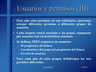 Introducción 18 de 31
Usuarios y permisos (III)
• Pero solo estos permisos no son suficientes, queremos
otorgar diferentes permisos a diferentes grupos de
usuarios.
• Cada usuario estará asociado a un grupo, compuesto
por usuarios con características comunes.
• Se definen TRES conjuntos de usuarios:
– El propietario del fichero
– Los miembros del grupo del propietario del fichero
– El resto de usuarios.
• Para cada uno de estos grupos definiremos los tres
permisos diferentes.
 