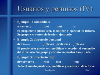 Introducción 19 de 31
Usuarios y permisos (IV)
• Ejemplo 1: comando ls
-rwxr-xr-x root root ls
El propietario puede leer, modificar y ejecutar el fichero.
Su grupo y el resto solo leerlo y ejecutarlo.
• Ejemplo 2: directorio personal
drwx------ jtpfevaa profesores jtpfevaa
El propietario puede ver, modificar y acceder al contenido
del directorio. Su grupo y el resto no pueden hacer nada.
• Ejemplo 3: directorio tmp
drwxrwxrwx root root tmp
Todo el mundo puede ver, modificar y acceder al directorio.
 