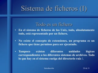 Introducción 20 de 31
Sistema de ficheros (I)
• En el sistema de ficheros de los Unix, todo, absolutamente
todo, está representado por un fichero.
• No existe el concepto de extensiones, un programa es un
fichero que tiene permisos para ser ejecutado.
• Tampoco existen diferentes unidades lógicas
correspondientes a los diferentes sistemas de archivos. Todo
lo que hay en el sistema cuelga del directorio raíz /.
Todo es un fichero
 