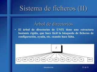 Introducción 21 de 31
Sistema de ficheros (II)
• El árbol de directorios de UNIX tiene una estructura
bastante rígida, que hace fácil la búsqueda de ficheros de
configuración, ayuda, etc. cuando hace falta.
Árbol de directorios
 