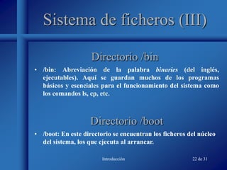 Introducción 22 de 31
Sistema de ficheros (III)
• /bin: Abreviación de la palabra binaries (del inglés,
ejecutables). Aquí se guardan muchos de los programas
básicos y esenciales para el funcionamiento del sistema como
los comandos ls, cp, etc.
Directorio /bin
Directorio /boot
• /boot: En este directorio se encuentran los ficheros del núcleo
del sistema, los que ejecuta al arrancar.
 