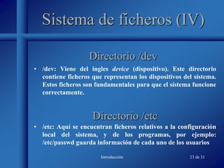Introducción 23 de 31
Sistema de ficheros (IV)
• /dev: Viene del ingles device (dispositivo). Este directorio
contiene ficheros que representan los dispositivos del sistema.
Estos ficheros son fundamentales para que el sistema funcione
correctamente.
Directorio /dev
Directorio /etc
• /etc: Aquí se encuentran ficheros relativos a la configuración
local del sistema, y de los programas, por ejemplo:
/etc/passwd guarda información de cada uno de los usuarios
 