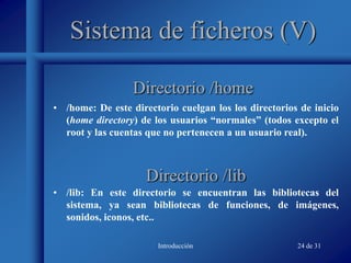 Introducción 24 de 31
Sistema de ficheros (V)
• /home: De este directorio cuelgan los los directorios de inicio
(home directory) de los usuarios “normales” (todos excepto el
root y las cuentas que no pertenecen a un usuario real).
Directorio /home
Directorio /lib
• /lib: En este directorio se encuentran las bibliotecas del
sistema, ya sean bibliotecas de funciones, de imágenes,
sonidos, iconos, etc..
 