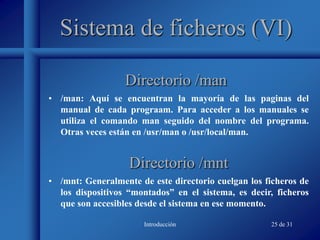 Introducción 25 de 31
Sistema de ficheros (VI)
• /man: Aquí se encuentran la mayoría de las paginas del
manual de cada prograam. Para acceder a los manuales se
utiliza el comando man seguido del nombre del programa.
Otras veces están en /usr/man o /usr/local/man.
Directorio /man
Directorio /mnt
• /mnt: Generalmente de este directorio cuelgan los ficheros de
los dispositivos “montados” en el sistema, es decir, ficheros
que son accesibles desde el sistema en ese momento.
 