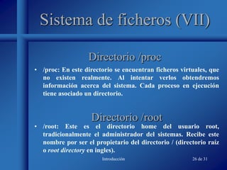 Introducción 26 de 31
Sistema de ficheros (VII)
• /proc: En este directorio se encuentran ficheros virtuales, que
no existen realmente. Al intentar verlos obtendremos
información acerca del sistema. Cada proceso en ejecución
tiene asociado un directorio.
Directorio /proc
Directorio /root
• /root: Este es el directorio home del usuario root,
tradicionalmente el administrador del sistemas. Recibe este
nombre por ser el propietario del directorio / (directorio raíz
o root directory en ingles).
 