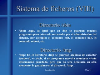 Introducción 27 de 31
Sistema de ficheros (VIII)
• /sbin: Aquí, al igual que en /bin se guardan muchos
programas pero estos solo son usados por el administrador del
sistema, por ejemplo: el comando exit, el comando halt, el
comando reboot, etc.
Directorio /sbin
Directorio /tmp
• /tmp: En el directorio /tmp se guardan archivos de carácter
temporal, es decir, si un programa necesita mantener cierta
información guardada, pero que no será necesaria en otro
momento, la guardara en el directorio /tmp.
 