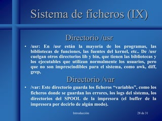 Introducción 28 de 31
Sistema de ficheros (IX)
• /usr: En /usr están la mayoría de los programas, las
bibliotecas de funciones, las fuentes del kernel, etc.. De /usr
cuelgan otros directorios lib y bin, que tienen las bibliotecas y
los ejecutables que utilizan normalmente los usuarios, pero
que no son imprescindibles para el sistema, como awk, diff,
grep,
Directorio /usr
Directorio /var
• /var: Este directorio guarda los ficheros “variables”, como los
ficheros donde se guardan los errores, los logs del sistema, los
directorios del SPOOL de la impresora (el buffer de la
impresora por decirlo de algún modo).
 