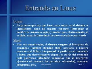 Introducción 29 de 31
Entrando en Linux
• Lo primero que hay que hacer para entrar en el sistema es
identificarse como un usuario concreto (introducir el
nombre de usuario o login) y probar que, efectivamente, se
es dicho usuario (introducir la clave asociada o password).
Login
Shell
• Una vez autenticados, el sistema cargará el interprete de
comandos (también llamado shell) asociado a nuestro
usuario en el fichero /etc/passwd. A partir de este momento
y hasta que desconectemos (logout, a través del comando
exit) podremos introducir comandos que el interprete
ejecutara (si tenemos los permisos adecuados), arrancar
programas, etc..
 