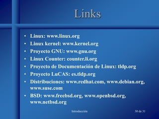 Introducción 30 de 31
Links
• Linux: www.linux.org
• Linux kernel: www.kernel.org
• Proyecto GNU: www.gnu.org
• Linux Counter: counter.li.org
• Proyecto de Documentación de Linux: tldp.org
• Proyecto LuCAS: es.tldp.org
• Distribuciones: www.redhat.com, www.debian.org,
www.suse.com
• BSD: www.freebsd.org, www.openbsd.org,
www.netbsd.org
 