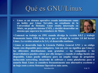 Introducción 4 de 31
Qué es GNU/Linux
• Linux es un sistema operativo creado inicialmente como
un hobby por Linus Torvalds, un estudiante de la
Universidad de Helsinki. Linus estaba interesado en
Minix, un pequeño sistema UNIX, y decidió desarrollar un
sistema que superara los estándares de Minix.
• Linux se desarrolla bajo la Licencia Publica General GNU y su código
fuente esta disponible para cualquiera. Aun así, esto no significa que Linux y
las diferentes distribuciones sean gratuitas -- las compañías y los
desarrolladores pueden cobrar por ello siempre y cuando el código fuente este
disponible. Linux puede utilizarse para un amplio rango de propósitos
incluyendo networking, desarrollo de software y como plataforma para el
usuario final. Linux se considera frecuentemente una alternativa excelente y
de bajo coste a otros Sistemas Operativos más caros.
• Comenzó su trabajo en 1991 cuando divulgo la versión 0.0.2 y trabajó
firmemente hasta 1994 fecha en la que se divulgó la versión 1.0 del kernel
Linux. La versión actual es la 2.4 y el desarrollo continua.
 