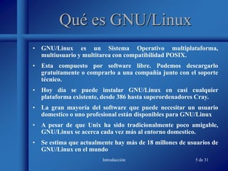 Introducción 5 de 31
Qué es GNU/Linux
• GNU/Linux es un Sistema Operativo multiplataforma,
multiusuario y multitarea con compatibilidad POSIX.
• Esta compuesto por software libre. Podemos descargarlo
gratuitamente o comprarlo a una compañía junto con el soporte
técnico.
• Hoy día se puede instalar GNU/Linux en casi cualquier
plataforma existente, desde 386 hasta superordenadores Cray.
• La gran mayoría del software que puede necesitar un usuario
domestico o uno profesional están disponibles para GNU/Linux
• A pesar de que Unix ha sido tradicionalmente poco amigable,
GNU/Linux se acerca cada vez más al entorno domestico.
• Se estima que actualmente hay más de 18 millones de usuarios de
GNU/Linux en el mundo
 