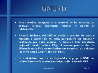 Introducción 7 de 31
GNU (I)
• Esta situación desagrada a la mayoría de los usuarios, las
abusivas licencias comerciales rompían el espíritu de
colaboración.
• Richard Stallman, del MIT se decide a cambiar las cosas y
comienza a escribir un SO libre, que pudiera ser copiado y
modificado por quien quisiera. Se basa en Unix intentando
mejorarlo donde pudiera. Elige el nombre para recalcar la
diferencia entre Unix (mayoritariamente comercial) y su sistema
(que será libre): GNU (Gnu’s Not Unix).
• Para administrar los recursos disponibles del proyecto GNU crea
la Free Software Fundation y esta desarrolla la licencia GPL
 