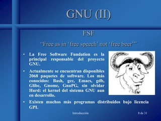Introducción 8 de 31
GNU (II)
• La Free Software Fundation es la
principal responsable del proyecto
GNU.
• Actualmente se encuentran disponibles
2068 paquetes de software. Los más
conocidos: Bash, gcc, Emacs, gdb,
Glibc, Gnome, GnuPG, sin olvidar
Hurd: el kernel del sistema GNU aun
en desarrollo.
FSF
“Free as in ‘free speech’ not ‘free beer’”
• Existen muchos más programas distribuidos bajo licencia
GPL
 