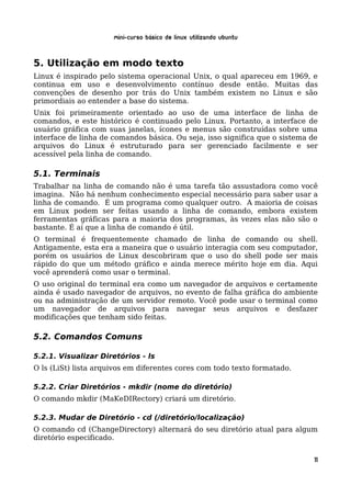 Mini-curso Básico de Linux Utilizando Ubuntu


5. Utilização em modo texto
Linux é inspirado pelo sistema operacional Unix, o qual apareceu em 1969, e
continua em uso e desenvolvimento contínuo desde então. Muitas das
convenções de desenho por trás do Unix também existem no Linux e são
primordiais ao entender a base do sistema.
Unix foi primeiramente orientado ao uso de uma interface de linha de
comandos, e este histórico é continuado pelo Linux. Portanto, a interface de
usuário gráfica com suas janelas, ícones e menus são construídas sobre uma
interface de linha de comandos básica. Ou seja, isso significa que o sistema de
arquivos do Linux é estruturado para ser gerenciado facilmente e ser
acessível pela linha de comando.

5.1. Terminais
Trabalhar na linha de comando não é uma tarefa tão assustadora como você
imagina. Não há nenhum conhecimento especial necessário para saber usar a
linha de comando. É um programa como qualquer outro. A maioria de coisas
em Linux podem ser feitas usando a linha de comando, embora existem
ferramentas gráficas para a maioria dos programas, às vezes elas não são o
bastante. É aí que a linha de comando é útil.
O terminal é frequentemente chamado de linha de comando ou shell.
Antigamente, esta era a maneira que o usuário interagia com seu computador,
porém os usuários de Linux descobriram que o uso do shell pode ser mais
rápido do que um método gráfico e ainda merece mérito hoje em dia. Aqui
você aprenderá como usar o terminal.
O uso original do terminal era como um navegador de arquivos e certamente
ainda é usado navegador de arquivos, no evento de falha gráfica do ambiente
ou na administração de um servidor remoto. Você pode usar o terminal como
um navegador de arquivos para navegar seus arquivos e desfazer
modificações que tenham sido feitas.

5.2. Comandos Comuns

5.2.1. Visualizar Diretórios - ls
O ls (LiSt) lista arquivos em diferentes cores com todo texto formatado.

5.2.2. Criar Diretórios - mkdir (nome do diretório)
O comando mkdir (MaKeDIRectory) criará um diretório.

5.2.3. Mudar de Diretório - cd (/diretório/localização)
O comando cd (ChangeDirectory) alternará do seu diretório atual para algum
diretório especificado.


                                                                              11
 