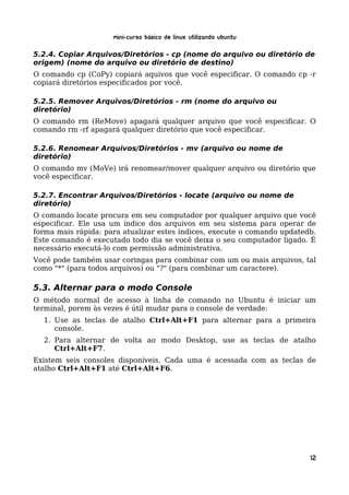 Mini-curso Básico de Linux Utilizando Ubuntu

5.2.4. Copiar Arquivos/Diretórios - cp (nome do arquivo ou diretório de
origem) (nome do arquivo ou diretório de destino)
O comando cp (CoPy) copiará aquivos que você especificar. O comando cp -r
copiará diretórios especificados por você.

5.2.5. Remover Arquivos/Diretórios - rm (nome do arquivo ou
diretório)
O comando rm (ReMove) apagará qualquer arquivo que você especificar. O
comando rm -rf apagará qualquer diretório que você especificar.

5.2.6. Renomear Arquivos/Diretórios - mv (arquivo ou nome de
diretório)
O comando mv (MoVe) irá renomear/mover qualquer arquivo ou diretório que
você especificar.

5.2.7. Encontrar Arquivos/Diretórios - locate (arquivo ou nome de
diretório)
O comando locate procura em seu computador por qualquer arquivo que você
especificar. Ele usa um índice dos arquivos em seu sistema para operar de
forma mais rápida: para atualizar estes índices, execute o comando updatedb.
Este comando é executado todo dia se você deixa o seu computador ligado. É
necessário executá-lo com permissão administrativa.
Você pode também usar coringas para combinar com um ou mais arquivos, tal
como "*" (para todos arquivos) ou "?" (para combinar um caractere).

5.3. Alternar para o modo Console
O método normal de acesso à linha de comando no Ubuntu é iniciar um
terminal, porem às vezes é útil mudar para o console de verdade:
  1. Use as teclas de atalho Ctrl+Alt+F1 para alternar para a primeira
     console.
  2. Para alternar de volta ao modo Desktop, use as teclas de atalho
     Ctrl+Alt+F7.
Existem seis consoles disponíveis. Cada uma é acessada com as teclas de
atalho Ctrl+Alt+F1 até Ctrl+Alt+F6.




                                                                          12
 