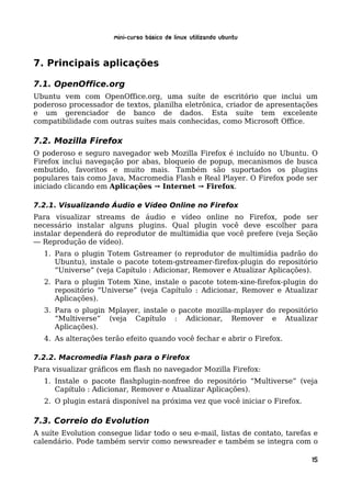 Mini-curso Básico de Linux Utilizando Ubuntu


7. Principais aplicações

7.1. OpenOffice.org
Ubuntu vem com OpenOffice.org, uma suíte de escritório que inclui um
poderoso processador de textos, planilha eletrônica, criador de apresentações
e um gerenciador de banco de dados. Esta suíte tem excelente
compatibilidade com outras suítes mais conhecidas, como Microsoft Office.

7.2. Mozilla Firefox
O poderoso e seguro navegador web Mozilla Firefox é incluído no Ubuntu. O
Firefox inclui navegação por abas, bloqueio de popup, mecanismos de busca
embutido, favoritos e muito mais. Também são suportados os plugins
populares tais como Java, Macromedia Flash e Real Player. O Firefox pode ser
iniciado clicando em Aplicações → Internet → Firefox.

7.2.1. Visualizando Áudio e Vídeo Online no Firefox
Para visualizar streams de áudio e vídeo online no Firefox, pode ser
necessário instalar alguns plugins. Qual plugin você deve escolher para
instalar dependerá do reprodutor de multimídia que você prefere (veja Seção
― Reprodução de vídeo).
  1. Para o plugin Totem Gstreamer (o reprodutor de multimídia padrão do
     Ubuntu), instale o pacote totem-gstreamer-firefox-plugin do repositório
     “Universe” (veja Capítulo : Adicionar, Remover e Atualizar Aplicações).
  2. Para o plugin Totem Xine, instale o pacote totem-xine-firefox-plugin do
     repositório “Universe” (veja Capítulo : Adicionar, Remover e Atualizar
     Aplicações).
  3. Para o plugin Mplayer, instale o pacote mozilla-mplayer do repositório
     “Multiverse” (veja Capítulo : Adicionar, Remover e Atualizar
     Aplicações).
  4. As alterações terão efeito quando você fechar e abrir o Firefox.

7.2.2. Macromedia Flash para o Firefox
Para visualizar gráficos em flash no navegador Mozilla Firefox:
  1. Instale o pacote flashplugin-nonfree do repositório “Multiverse” (veja
     Capítulo : Adicionar, Remover e Atualizar Aplicações).
  2. O plugin estará disponível na próxima vez que você iniciar o Firefox.

7.3. Correio do Evolution
A suíte Evolution consegue lidar todo o seu e-mail, listas de contato, tarefas e
calendário. Pode também servir como newsreader e também se integra com o

                                                                              15
 
