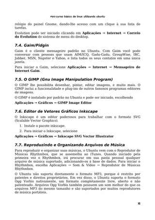 Mini-curso Básico de Linux Utilizando Ubuntu

relógio do painel Gnome, dando-lhe acesso com um clique à sua lista de
tarefas.
Evolution pode ser iniciado clicando em Aplicações → Internet → Correio
do Evolution do sistema de menu do desktop.

7.4. Gaim/Pidgin
Gaim é o cliente mensageiro padrão no Ubuntu. Com Gaim você pode
conversar com pessoas que usam AIM/ICQ, Gadu-Gadu, GroupWise, IRC,
Jabber, MSN, Napster e Yahoo, e lista todos os seus contatos em uma única
janela.
Para iniciar o Gaim, selecione Aplicações → Internet → Mensageiro de
Internet Gaim.

7.5. O GIMP (Gnu Image Manipulation Program)
O GIMP lhe possibilita desenhar, pintar, editar imagens, e muito mais. O
GIMP inclui a funcionalidade e plug-ins de outros famosos programas editores
de imagens.
O GIMP é instalado por padrão no Ubuntu e pode ser iniciado, escolhendo
Aplicações → Gráficos → GIMP Image Editor

7.6. Editor de Vetores Gráficos Inkscape
O Inkscape é um editor poderosos para trabalhar com o formato SVG
(Scalable Vector Graphics).
  1. Instale o pacote inkscape.
  2. Para iniciar o Inkscape, selecione
Aplicações → Gráficos → Inkscape SVG Vector Illustrator

7.7. Reproduzindo e Organizando Arquivos de Música
Para reproduzir e organizar suas músicas, o Ubuntu vem com o Reprodutor de
Músicas Rhythmbox, que se assemelha ao iTunes. Quando iniciado pela
primeira vez o Rhythmbox, irá procurar em sua pasta pessoal qualquer
arquivo de música suportado, adicionando-os à base de dados. Para iniciar o
Rhythmbox, escolha Aplicações → Som & Vídeo → Reprodutor de Músicas
Rhythmbox.
O Ubuntu não suporta diretamente o formato MP3, porque é restrito por
patentes e direitos proprietários. Em vez disso, o Ubuntu suporta o formato
Ogg Vorbis nativamente, um formato completamente livre, aberto e não
patenteado. Arquivos Ogg Vorbis também possuem um som melhor do que os
arquivos MP3 do mesmo tamanho e são suportados por muitos reprodutores
de música portáteis.


                                                                          16
 