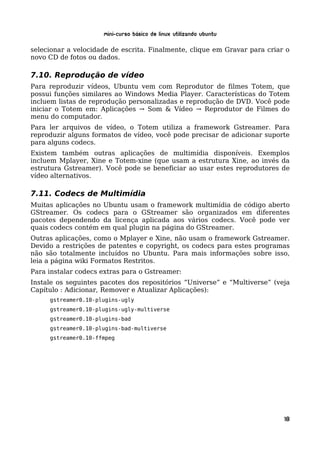 Mini-curso Básico de Linux Utilizando Ubuntu

selecionar a velocidade de escrita. Finalmente, clique em Gravar para criar o
novo CD de fotos ou dados.

7.10. Reprodução de vídeo
Para reproduzir vídeos, Ubuntu vem com Reprodutor de filmes Totem, que
possui funções similares ao Windows Media Player. Características do Totem
incluem listas de reprodução personalizadas e reprodução de DVD. Você pode
iniciar o Totem em: Aplicações → Som & Vídeo → Reprodutor de Filmes do
menu do computador.
Para ler arquivos de vídeo, o Totem utiliza a framework Gstreamer. Para
reproduzir alguns formatos de vídeo, você pode precisar de adicionar suporte
para alguns codecs.
Existem também outras aplicações de multimídia disponíveis. Exemplos
incluem Mplayer, Xine e Totem-xine (que usam a estrutura Xine, ao invés da
estrutura Gstreamer). Você pode se beneficiar ao usar estes reprodutores de
vídeo alternativos.

7.11. Codecs de Multimídia
Muitas aplicações no Ubuntu usam o framework multimídia de código aberto
GStreamer. Os codecs para o GStreamer são organizados em diferentes
pacotes dependendo da licença aplicada aos vários codecs. Você pode ver
quais codecs contém em qual plugin na página do GStreamer.
Outras aplicações, como o Mplayer e Xine, não usam o framework Gstreamer.
Devido a restrições de patentes e copyright, os codecs para estes programas
não são totalmente incluídos no Ubuntu. Para mais informações sobre isso,
leia a página wiki Formatos Restritos.
Para instalar codecs extras para o Gstreamer:
Instale os seguintes pacotes dos repositórios “Universe” e “Multiverse” (veja
Capítulo : Adicionar, Remover e Atualizar Aplicações):
     gstreamer0.10-plugins-ugly
     gstreamer0.10-plugins-ugly-multiverse
     gstreamer0.10-plugins-bad
     gstreamer0.10-plugins-bad-multiverse
     gstreamer0.10-ffmpeg




                                                                           18
 