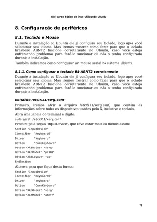 Mini-curso Básico de Linux Utilizando Ubuntu


8. Configuração de periféricos

8.1. Teclado e Mouse
Durante a instalação do Ubuntu ele já configura seu teclado, logo após você
selecionar seu idioma. Mas iremos mostrar como fazer para que o teclado
brasileiro ABNT2 funcione corretamente no Ubuntu, caso você esteja
enfrentando problemas para fazê-lo funcionar ou não o tenha configurado
durante a instalação.
Também indicamos como configurar um mouse serial no sistema Ubuntu.

8.1.1. Como configurar o teclado BR-ABNT2 corretamente
Durante a instalação do Ubuntu ele já configura seu teclado, logo após você
selecionar seu idioma. Mas iremos mostrar como fazer para que o teclado
brasileiro ABNT2 funcione corretamente no Ubuntu, caso você esteja
enfrentando problemas para fazê-lo funcionar ou não o tenha configurado
durante a instalação.

Editando /etc/X11/xorg.conf
Primeiro, iremos abrir o arquivo /etc/X11/xorg.conf, que contém               as
informações sobre todos os dispositivos usados pelo X, inclusive o teclado.
Abra uma janela do terminal e digite:
sudo gedit /etc/X11/xorg.conf
Procure pela seção 'InputDevice', que deve estar mais ou menos assim:
Section "InputDevice"
Identifier   "Keyboard0"
Driver       "keyboard"
Option       "CoreKeyboard"
Option "XkbRules" "xorg"
Option "XkbModel" "pc104"
Option "XkbLayout" "us"
EndSection
Altere-a para que fique desta forma:
Section "InputDevice"
Identifier   "Keyboard0"
Driver       "keyboard"
Option       "CoreKeyboard"
Option "XkbRules" "xorg"
Option "XkbModel" "abnt2"



                                                                              19
 